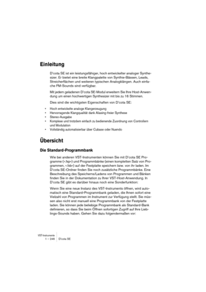 Page 246VST-Instrumente1 – 246 D’cota SE
Einleitung
D’cota SE ist ein leistungsfähiger, hoch entwickelter analoger Synthe-
sizer. Er bietet eine breite Klangpalette von Synthie-Bässen, Leads, 
Streicherflächen und weiteren typischen Analogklängen. Auch einfa-
che FM-Sounds sind verfügbar.
Mit jedem geladenen D’cota SE-Modul erweitern Sie Ihre Host-Anwen-
dung um einen hochwertigen Synthesizer mit bis zu 16 Stimmen.
Dies sind die wichtigsten Eigenschaften von D’cota SE:
•Hoch entwickelte analoge Klangerzeugung...