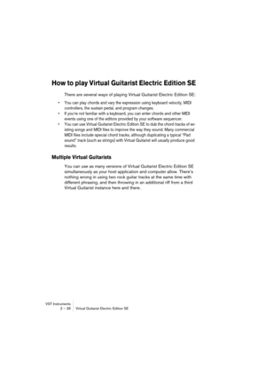 Page 26VST Instruments
2 – 26 Virtual Guitarist Electric Edition SE
How to play Virtual Guitarist Electric Edition SE
There are several ways of playing Virtual Guitarist Electric Edition SE:
•You can play chords and vary the expression using keyboard velocity, MIDI 
controllers, the sustain pedal, and program changes.
•If you’re not familiar with a keyboard, you can enter chords and other MIDI 
events using one of the editors provided by your software sequencer. 
•You can use Virtual Guitarist Electric Edition...