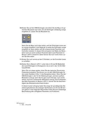 Page 252VST-Instrumente1 – 252 D’cota SE
10.Klicken Sie auf den WM-Drehregler und ziehen Sie die Maus mit ge-
drückter Maustaste nach oben, bis der Drehregler vollständig orange 
eingefärbt ist. Lassen Sie die Maustaste los.
Wenn Sie die Maus nach oben ziehen, wird der Drehregler immer wei-
ter orange eingefärbt. In der Regel gilt: Je weiter der Drehregler orange 
eingefärbt ist, desto stärker wird der entsprechende Parameter vom 
Controller moduliert. In diesem Fall wird jedoch die Stärke der Modu-
lation noch...