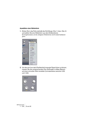 Page 254VST-Instrumente1 – 254 D’cota SE
Auswählen einer Wellenform
1.Klicken Sie in das Feld unterhalb des Schriftzugs »Osc 1« bzw. »Osc  2« 
und wählen Sie eine Wellenform aus dem Einblendmenü.
Die Vorgehensweise und die verfügbaren Wellenformen sind für beide Oszillatoren 
gleich.
2.Um das vom (von den) Oszillator(en) erzeugte Signal hören zu können, 
müssen Sie den entsprechenden Osc-Drehregler im Mixer-Bereich 
auf einen sinnvollen Wert einstellen (normalerweise zwischen 0.50 
und 1.00). 