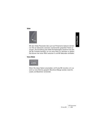 Page 259VST-InstrumenteD’cota SE 1 – 259
DEUTSCH
Glide
Mit dem Glide-Parameter (der auch als Portamento bekannt ist) kön-
nen Sie ein Glissando zwischen nacheinander gespielten Noten er-
zeugen. Die Einstellung des Glide-Schiebereglers bestimmt die Zeit, 
die die Tonhöhe benötigt, um von einer Note zur nächsten zu gleiten. 
Sie können hier einen Wert zwischen 0 und 80 Sekunden einstellen.
Voice Mode
Wenn Sie diese Option einschalten, ist D’cota SE monofon, d. h. es 
wird nur eine Stimme gespielt. Monofone Klänge...