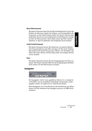 Page 263VST-InstrumenteD’cota SE 1 – 263
DEUTSCH
Reso (Filterresonanz)
Mit diesem Parameter legen Sie die Filtercharakteristik fest. Durch das 
Erhöhen der Resonanz werden bei Tiefpass- und Hochpassfiltern die 
Frequenzen um die Cutoff-Frequenz betont. So wird ein dünnerer aber 
pfeifenderer Sound mit einem prägnanteren Cutoff-Rauschen erzeugt. 
Je höher der Resonanzwert, desto stärker betont das Filter einzelne 
Obertöne, so dass ein pfeifender oder klingelnder Sound entsteht.
Cutoff (Cutoff-Frequenz)
Mit...