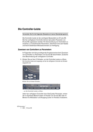 Page 266VST-Instrumente1 – 266 D’cota SE
Die Controller-Leiste
Verwenden Sie für die folgenden Beispiele ein leeres Standardprogramm. 
Die Controller-Leiste ist der wichtigste Bestandteil von D’cota SE. 
Die hier verfügbaren Controller können fast jedem Parameter von 
D’cota SE zugewiesen werden. Für die Zuordnung von Controllern zu 
einzelnen, zu modulierenden Parametern, steht Ihnen eine sehr flexible 
und leicht bedienbare Modulationsmatrix zur Verfügung.
Zuweisen von Controllern zu Parametern
Im Folgenden...