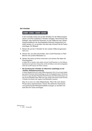 Page 270VST-Instrumente1 – 270 D’cota SE
Die V-Schalter
In der Controller-Leiste sind auf den Schaltern für die Hüllkurvengene-
ratoren und LFOs zusätzliche V-Schalter verfügbar. Hiermit können Sie 
festlegen, dass bestimmte Parameter von den Hüllkurven bzw. Nieder-
frequenzoszillatoren der Anschlagstärke (Velocity) entsprechend mo-
duliert werden, d. h. je nachdem, wie stark oder schwach Sie die Tasten 
anschlagen. Ein Beispiel:
1.Klicken Sie auf den V-Schalter für den zweiten Hüllkurvengenerator 
(»Env 2«)....