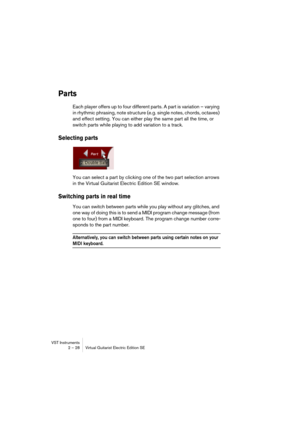 Page 28VST Instruments
2 – 28 Virtual Guitarist Electric Edition SE
Parts
Each player offers up to four different parts. A part is variation – varying 
in rhythmic phrasing, note structure (e.g. single notes, chords, octaves) 
and effect setting. You can either play the same part all the time, or 
switch parts while playing to add variation to a track.
Selecting parts
You can select a part by clicking one of the two part selection arrows 
in the Virtual Guitarist Electric Edition SE window.
Switching parts in...