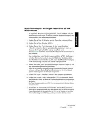 Page 271VST-InstrumenteD’cota SE 1 – 271
DEUTSCH
Modulationsbeispiel – Hinzufügen eines Vibrato mit dem 
Modulationsrad
Im folgenden Beispiel soll gezeigt werden, wie Sie mit Hilfe von zwei 
Modulationszuordnungen ein Vibrato über ein Modulationsrad auf her-
kömmliche Art und Weise steuern können:
1.Klicken Sie auf den C-Schalter, um die Controller-Leiste zu öffnen.
2.Klicken Sie auf den Schalter »LFO1«.
3.Klicken Sie auf den Pitch-Drehregler für den ersten Oszillator 
(»Osc 1«) und ziehen Sie mit gedrückter...