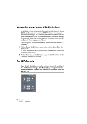 Page 272VST-Instrumente1 – 272 D’cota SE
Verwenden von externen MIDI-Controllern
Unabhängig von den umfassenden Modulationsmöglichkeiten in D’cota 
SE können Sie auch einen externen MIDI-Controller verwenden, um 
Parametereinstellungen vorzunehmen. Im Handel sind zahlreiche Cont-
roller-Geräte erhältlich und auch die meisten MIDI-Keyboards besitzen 
Schalter oder Regler, die Sie den einzelnen Parametern von D’cota SE 
zur Echtzeit-Steuerung zuweisen können.
Den verfügbaren Parametern sind feste...