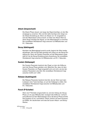 Page 276VST-Instrumente1 – 276 D’cota SE
Attack (Ansprechzeit)
Die Attack-Phase steuert, wie lange das Signal benötigt, um den Ma-
ximalpegel zu erreichen. Wie viel Zeit dafür benötigt wird, hängt von 
der Attack-Einstellung ab. Wenn ein Attack von »0« eingestellt ist, 
wird der Maximalwert sofort erreicht. Je höher der Attack-Wert ist, 
desto länger benötigt das Signal, um den Maximalpegel zu erreichen. 
Der einstellbare Wertebereich liegt zwischen 0,0 Millisekunden und 
91,1 Sekunden.
Decay (Abklingzeit)...