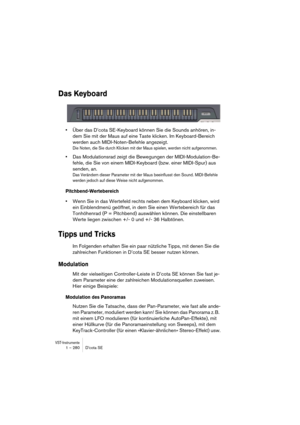 Page 280VST-Instrumente1 – 280 D’cota SE
Das Keyboard
•Über das D’cota SE-Keyboard können Sie die Sounds anhören, in-
dem Sie mit der Maus auf eine Taste klicken. Im Keyboard-Bereich 
werden auch MIDI-Noten-Befehle angezeigt. 
Die Noten, die Sie durch Klicken mit der Maus spielen, werden nicht aufgenommen.
•Das Modulationsrad zeigt die Bewegungen der MIDI-Modulation-Be-
fehle, die Sie von einem MIDI-Keyboard (bzw. einer MIDI-Spur) aus 
senden, an. 
Das Verändern dieser Parameter mit der Maus beeinflusst den...