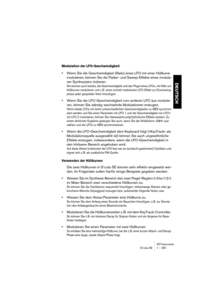 Page 281VST-InstrumenteD’cota SE 1 – 281
DEUTSCH
Modulation der LFO-Geschwindigkeit
•Wenn Sie die Geschwindigkeit (Rate) eines LFO mit einer Hüllkurve 
modulieren, können Sie die Flatter- und Sweep-Effekte eines modula-
ren Synthesizers imitieren.
Sie können auch beides, die Geschwindigkeit und den Pegel eines LFOs, mit Hilfe von 
Hüllkurven modulieren und z. B. einen schnell modulierten LFO-Effekt zur Einschwing-
phase jeder gespielten Note hinzufügen.
•Wenn Sie die LFO-Geschwindigkeit vom anderen LFO aus...