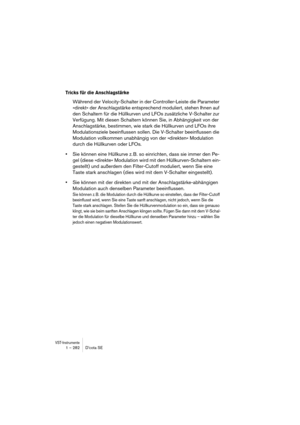 Page 282VST-Instrumente1 – 282 D’cota SE
Tricks für die Anschlagstärke
Während der Velocity-Schalter in der Controller-Leiste die Parameter 
»direkt« der Anschlagstärke entsprechend moduliert, stehen Ihnen auf 
den Schaltern für die Hüllkurven und LFOs zusätzliche V-Schalter zur 
Verfügung. Mit diesen Schaltern können Sie, in Abhängigkeit von der 
Anschlagstärke, bestimmen, wie stark die Hüllkurven und LFOs ihre 
Modulationsziele beeinflussen sollen. Die V-Schalter beeinflussen die 
Modulation vollkommen...