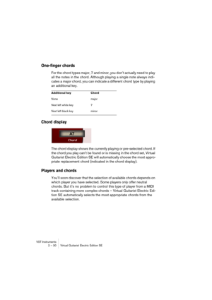 Page 30VST Instruments
2 – 30 Virtual Guitarist Electric Edition SE
One-finger chords
For the chord types major, 7 and minor, you don’t actually need to play 
all the notes in the chord. Although playing a single note always indi-
cates a major chord, you can indicate a different chord type by playing 
an additional key.
Chord display
The chord display shows the currently playing or pre-selected chord. If 
the chord you play can’t be found or is missing in the chord set, Virtual 
Guitarist Electric Edition SE...