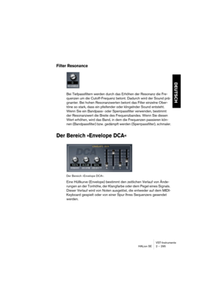 Page 295VST-Instrumente
HALion SE 2 – 295
DEUTSCH
Filter Resonance 
Bei Tiefpassfiltern werden durch das Erhöhen der Resonanz die Fre-
quenzen um die Cutoff-Frequenz betont. Dadurch wird der Sound prä-
gnanter. Bei hohen Resonanzwerten betont das Filter einzelne Ober-
töne so stark, dass ein pfeifender oder klingelnder Sound entsteht. 
Wenn Sie ein Bandpass- oder Sperrpassfilter verwenden, bestimmt 
der Resonanzwert die Breite des Frequenzbandes. Wenn Sie diesen 
Wert erhöhen, wird das Band, in dem die...