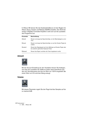 Page 296VST-Instrumente
2 – 296 HALion SE
In HALion SE können Sie die Amplitudenhüllkurve mit den Reglern für 
Attack, Decay, Sustain und Release (ADSR) einstellen. Der DCA-Ge-
nerator (»Digitally Controlled Amplifier«) wirkt sich auf die Lautstärke 
des Programms aus.
Amount
Mit der Amount-Einstellung für den Verstärker können Sie festlegen, 
wie stark die Lautstärke der Hüllkurve (siehe oben) beeinflusst wer-
den soll. Normalerweise wird hier ein Wert von 100 % eingestellt. Bei 
einem Wert von 0 % wird kein...