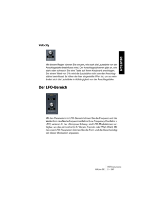 Page 297VST-Instrumente
HALion SE 2 – 297
DEUTSCH
Velocity
Mit diesem Regler können Sie steuern, wie stark die Lautstärke von der 
Anschlagstärke beeinflusst wird. Der Anschlagstärkewert gibt an, wie 
stark oder schwach Sie eine Taste auf Ihrem Keyboard anschlagen. 
Bei einem Wert von 0 % wird die Lautstärke nicht von der Anschlag-
stärke beeinflusst. Je höher der hier eingestellte Wert ist, um so mehr 
ändert sich die Lautstärke in Abhängigkeit von der Anschlagstärke.
Der LFO-Bereich
Mit den Parametern im...