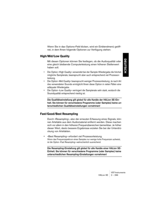 Page 299VST-Instrumente
HALion SE 2 – 299
DEUTSCH
Wenn Sie in das Options-Feld klicken, wird ein Einblendmenü geöff-
net, in dem Ihnen folgende Optionen zur Verfügung stehen:
High/Mid/Low Quality
Mit diesen Optionen können Sie festlegen, ob die Audioqualität oder 
eine gleich bleibende Computerleistung einen höheren Stellenwert 
haben soll. 
•Die Option »High Quality« verwendet bei der Sample-Wiedergabe die höchst-
mögliche Samplerate, beansprucht aber auch entsprechend viel Prozessor-
leistung. 
•Die Option...