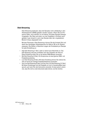 Page 300VST-Instrumente
2 – 300 HALion SE
Disk-Streaming
Disk-Streaming bedeutet, dass die Samples nicht vollständig in den 
Arbeitsspeicher (RAM) geladen werden müssen. Wenn Sie ein Pro-
gramm laden, wird vielmehr nur ein kleiner Teil jedes Sample-Anfangs 
vorgeladen. Der Rest wird dann von der Festplatte in Echtzeit nach-
geladen (»ge-streamt«), wenn das Sample über den vorgeladenen 
Bereich hinaus abgespielt wird.
Mit dem Parameter »Disk Streaming« können Sie die Vorlade-Zeit und 
damit den benötigten...