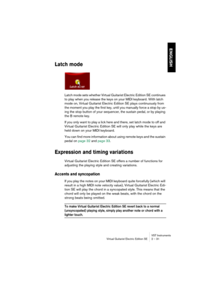 Page 31ENGLISH
VST Instruments
Virtual Guitarist Electric Edition SE 2 – 31
Latch mode
Latch mode sets whether Virtual Guitarist Electric Edition SE continues 
to play when you release the keys on your MIDI keyboard. With latch 
mode on, Virtual Guitarist Electric Edition SE plays continuously from 
the moment you play the first key, until you manually force a stop by us-
ing the stop button of your sequencer, the sustain pedal, or by playing 
the B remote key.
If you only want to play a lick here and there,...