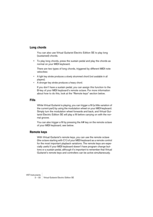 Page 32VST Instruments
2 – 32 Virtual Guitarist Electric Edition SE
Long chords
You can also use Virtual Guitarist Electric Edition SE to play long 
(sustained) chords.
•To play long chords, press the sustain pedal and play the chords as 
normal on your MIDI keyboard.
There are two types of long chords, triggered by different MIDI note 
velocities:
•A light key stroke produces a slowly strummed chord (not available in all 
players).
•A stronger key stroke produces a heavy chord.
If you don’t have a sustain...