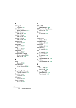 Page 316VST-Instrumente
316 Stichwortverzeichnis
A
Abklingzeit
D’cota SE
 276
Akkorderkennung
Virtual Bassist SE
 219
Amplifier Amount
HALion SE
 296
Amplifier Velocity
HALion SE
 297
Amplifier Volume
HALion SE
 296
Ansprechzeit
D’cota SE
 276
Arpeggiator
D’cota SE
 263
Attack
D’cota SE
 276
Ausklingzeit
D’cota SE
 276
Automation in Cubase
Groove Agent SE
 236
HALion SE
 303
B
Bänke
D’cota SE
 246
Bass-Auswahl
Virtual Bassist SE
 212
C
Complexity-Schieberegler
Groove Agent SE
 228
Controller-Leiste
D’cota SE...