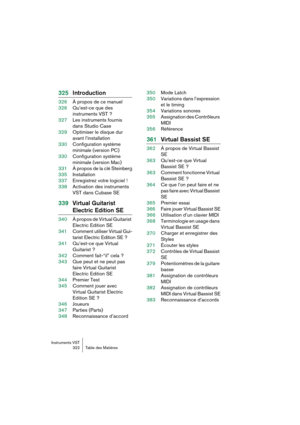 Page 322 Instruments VST
322 Table des Matières
325Introduction
326À propos de ce manuel
326Qu’est-ce que des 
instruments VST ?
327Les instruments fournis 
dans Studio Case
329Optimiser le disque dur 
avant l’installation
330Configuration système 
minimale (version PC)
330Configuration système 
minimale (version Mac)
331À propos de la clé Steinberg
335Installation
337Enregistrez votre logiciel !
338Activation des instruments 
VST dans Cubase SE
339Virtual Guitarist 
Electric Edition SE
340À propos de Virtual...