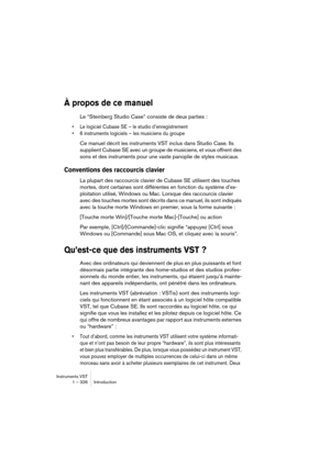 Page 326Instruments VST
1 – 326 Introduction
À propos de ce manuel
Le “Steinberg Studio Case” consiste de deux parties :
•Le logiciel Cubase SE – le studio d’enregistrement
•6 instruments logiciels – les musiciens du groupe
Ce manuel décrit les instruments VST inclus dans Studio Case. Ils 
supplient Cubase SE avec un groupe de musiciens, et vous offrent des 
sons et des instruments pour une vaste panoplie de styles musicaux.
Conventions des raccourcis clavier
La plupart des raccourcis clavier de Cubase SE...