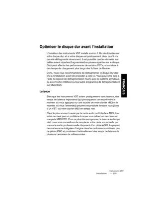 Page 329Instruments VST
Introduction 1 – 329
FRANÇAIS
Optimiser le disque dur avant l’installation
L’installeur des instruments VST installe environ 1 Go de données sur 
votre disque dur, et si votre disque est pratiquement plein, ou s’il n’a 
pas été défragmenté récemment, il est possible que les données ins-
tallées soient réparties (fragmentées) en plusieurs parties sur le disque. 
Ceci peut affecter les performances de certains VSTis, et conduire à 
des temps de chargement plus longs des fichiers de...