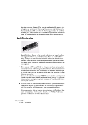 Page 332Instruments VST
1 – 332 Introduction
Les licences pour Cubase SE et pour Virtual Bassist SE peuvent être 
chargées sur la même clé Steinberg. Si vous avez déjà téléchargé la 
licence de Cubase SE sur votre clé Steinberg, procédez de la même 
manière pour Virtual Bassist SE. Si vous n’avez pas encore installé Cu-
base SE, veuillez lire les sections suivantes et suivre les instructions.
La clé Steinberg Key
La clé Steinberg Key est en fait un petit ordinateur, sur lequel vos licen-
ces logicielles...