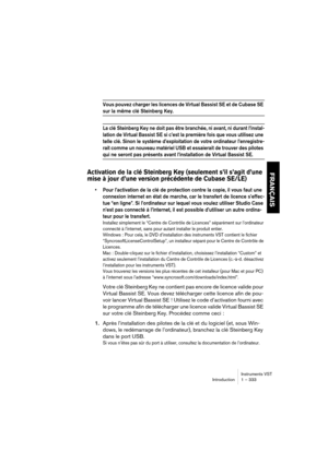 Page 333Instruments VST
Introduction 1 – 333
FRANÇAIS
Vous pouvez charger les licences de Virtual Bassist SE et de Cubase SE 
sur la même clé Steinberg Key.
La clé Steinberg Key ne doit pas être branchée, ni avant, ni durant l’instal-
lation de Virtual Bassist SE si c’est la première fois que vous utilisez une 
telle clé. Sinon le système d’exploitation de votre ordinateur l’enregistre-
rait comme un nouveau matériel USB et essaierait de trouver des pilotes 
qui ne seront pas présents avant l’installation de...