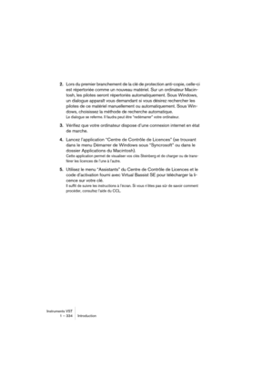 Page 334Instruments VST
1 – 334 Introduction
2.Lors du premier branchement de la clé de protection anti-copie, celle-ci 
est répertoriée comme un nouveau matériel. Sur un ordinateur Macin-
tosh, les pilotes seront répertoriés automatiquement. Sous Windows, 
un dialogue apparaît vous demandant si vous désirez rechercher les 
pilotes de ce matériel manuellement ou automatiquement. Sous Win-
dows, choisissez la méthode de recherche automatique. 
Le dialogue se referme. Il faudra peut être “redémarrer” votre...