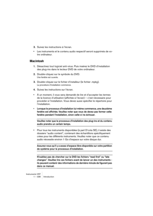 Page 336Instruments VST
1 – 336 Introduction
3.Suivez les instructions à l’écran.
•Les instruments et le contenu audio respectif seront supprimés de vo-
tre ordinateur.
Macintosh
1.Désactivez tout logiciel anti-virus. Puis insérez le DVD d’installation 
des plug-ins dans le lecteur DVD de votre ordinateur.
2.Double-cliquez sur le symbole du DVD.
Une fenêtre est ouverte.
3.Double-cliquez sur le fichier d’installeur (le fichier .mpkg).
La procédure d’installation commence.
4.Suivez les instructions sur l’écran.
•À...