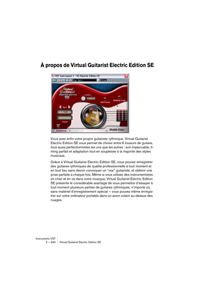 Page 340Instruments VST
2 – 340 Virtual Guitarist Electric Edition SE
À propos de Virtual Guitarist Electric Edition SE
Vous avez enfin votre propre guitariste rythmique. Virtual Guitarist 
Electric Edition SE vous permet de choisir entre 6 Joueurs de guitare, 
tous aussi perfectionnistes les uns que les autres : son impeccable, ti-
ming parfait et adaptation tout en souplesse à la majorité des styles 
musicaux.
Grâce à Virtual Guitarist Electric Edition SE, vous pouvez enregistrer 
des guitares rythmiques de...