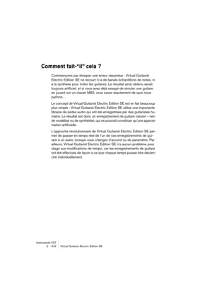 Page 342Instruments VST
2 – 342 Virtual Guitarist Electric Edition SE
Comment fait-“il” cela ?
Commençons par dissiper une erreur répandue : Virtual Guitarist 
Electric Edition SE ne recourt ni à de banals échantillons de notes, ni 
à la synthèse pour imiter les guitares. Le résultat ainsi obtenu serait 
toujours artificiel, et si vous avez déjà essayé de simuler une guitare 
en jouant sur un clavier MIDI, vous savez exactement de quoi nous 
parlons…
Le concept de Virtual Guitarist Electric Edition SE est en...