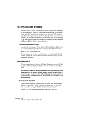 Page 348Instruments VST
2 – 348 Virtual Guitarist Electric Edition SE
Reconnaissance d’accord
Virtual Guitarist Electric Edition SE possède un algorithme intelligent 
de reconnaissance d’accord. Il reconnaît en temps réel l’accord que 
vous “souhaitez” jouer, en se basant sur les données MIDI lui parve-
nant depuis le séquenceur ou le clavier. Ces données peuvent corres-
pondre à un accord joué complet ou à une seule note (jeu à un doigt) 
– pas besoin de procéder à un paramétrage spécifique, Virtual Guita-
rist...