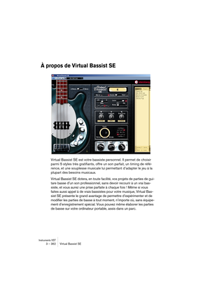 Page 362Instruments VST3 – 362 Virtual Bassist SE
À propos de Virtual Bassist SE
Virtual Bassist SE est votre bassiste personnel. Il permet de choisir 
parmi 5 styles très gratifiants, offre un son parfait, un timing de réfé-
rence, et une souplesse musicale lui permettant d’adapter le jeu à la 
plupart des besoins musicaux.
Virtual Bassist SE dotera, en toute facilité, vos projets de parties de gui-
tare basse d’un son professionnel, sans devoir recourir à un vrai bas-
siste, et vous aurez une prise parfaite à...