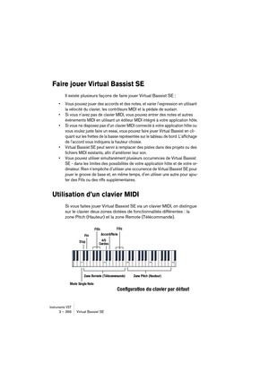 Page 366Instruments VST3 – 366 Virtual Bassist SE
Faire jouer Virtual Bassist SE
Il existe plusieurs façons de faire jouer Virtual Bassist SE :
•Vous pouvez jouer des accords et des notes, et varier l’expression en utilisant 
la vélocité du clavier, les contrôleurs MIDI et la pédale de sustain.
•Si vous n’avez pas de clavier MIDI, vous pouvez entrer des notes et autres 
événements MIDI en utilisant un éditeur MIDI intégré à votre application hôte.
•Si vous ne disposez pas d’un clavier MIDI connecté à votre...