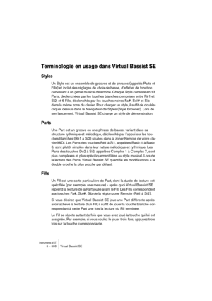 Page 368Instruments VST3 – 368 Virtual Bassist SE
Terminologie en usage dans Virtual Bassist SE
Styles
Un Style est un ensemble de grooves et de phrases (appelés Parts et 
Fills) et inclut des réglages de choix de basse, d’effet et de fonction 
convenant à un genre musical déterminé. Chaque Style consiste en 13 
Parts, déclenchées par les touches blanches comprises entre Ré1 et 
Si2, et 6 Fills, déclenchés par les touches noires Fa#, Sol# et Sib 
dans la même zone du clavier. Pour charger un style, il suffit de...