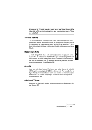 Page 369Instruments VSTVirtual Bassist SE 3 – 369
FRANÇAIS
Si la touche de Fill est la première jouée après que Virtual Bassist SE a 
été arrêté, le Fill se répétera jusqu’à ce que vous jouiez un autre Fill ou 
une autre Part.
Touches Remote
Les touches Remote correspondent à des fonctions spéciales assi-
gnées dans la zone Remote du clavier, et qui agissent sur ce que joue 
Virtual Bassist SE. Ces touches sont : Mode Single Note (Do1), Stop 
(Do#1), End (Mib1), Mode 4/5 Cordes (Do#2) et Mode Accord/Note...