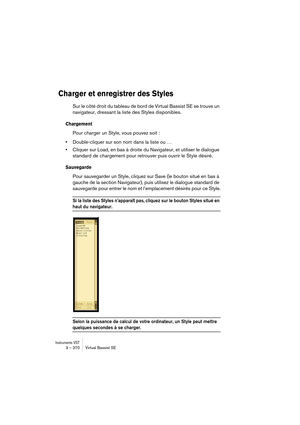 Page 370Instruments VST3 – 370 Virtual Bassist SE
Charger et enregistrer des Styles
Sur le côté droit du tableau de bord de Virtual Bassist SE se trouve un 
navigateur, dressant la liste des Styles disponibles.
Chargement
Pour charger un Style, vous pouvez soit : 
•Double-cliquer sur son nom dans la liste ou …
•Cliquer sur Load, en bas à droite du Navigateur, et utiliser le dialogue 
standard de chargement pour retrouver puis ouvrir le Style désiré.
Sauvegarde
Pour sauvegarder un Style, cliquez sur Save (le...