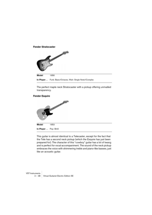 Page 38VST Instruments
2 – 38 Virtual Guitarist Electric Edition SE
Fender Stratocaster
The perfect maple neck Stratocaster with a pickup offering unrivalled 
transparency.
Fender Esquire
This guitar is almost identical to a Telecaster, except for the fact that 
the Tele has a second neck pickup (which the Esquire has just been 
prepared for). The character of this “cowboy” guitar has a lot of twang 
and is perfect for vocal accompaniment. The sound of the neck pickup 
embraces the voice with shimmering treble...