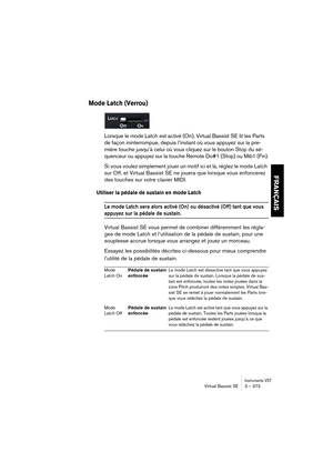 Page 373Instruments VSTVirtual Bassist SE 3 – 373
FRANÇAIS
Mode Latch (Verrou)
Lorsque le mode Latch est activé (On), Virtual Bassist SE lit les Parts 
de façon ininterrompue, depuis l’instant où vous appuyez sur la pre-
mière touche jusqu’à celui où vous cliquez sur le bouton Stop du sé-
quenceur ou appuyez sur la touche Remote Do#1 (Stop) ou Mib1 (Fin).
Si vous voulez simplement jouer un motif ici et là, réglez le mode Latch 
sur Off, et Virtual Bassist SE ne jouera que lorsque vous enfoncerez 
des touches sur...