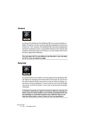 Page 376Instruments VST3 – 376 Virtual Bassist SE
Variance
Le timing et le feeling de Virtual Bassist SE sont toujours parfaits et 
fiables. Toutefois, comme ces deux adjectifs s’appliquent rarement au 
timing d’un “vrai” musicien, Virtual Bassist SE vous permet également 
de doser la précision du jeu. Le paramètre Variance sert à ajouter des 
variations de timing et de son, de façon à ce que chaque note sonne 
de façon légèrement différente.
Pour une valeur de 0 %, vous obtenez un jeu très précis ; pour une...