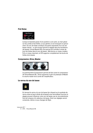 Page 378Instruments VST3 – 378 Virtual Bassist SE
Fret Noise
Lorsqu’un bassiste passe d’une position à une autre, sa main glisse 
sur les cordes et les frettes, ce qui génère un son évoquant un grince-
ment. Ce son de frette constitue une partie importante d’un son de 
basse naturel - un fait souvent ignoré et négligé dans les émulations 
de basses. Virtual Bassist SE vous permet de contrôler la dose de 
bruit de frettes dans le son de basse : Mid donne un niveau modéré, 
Full un niveau important, et Off...