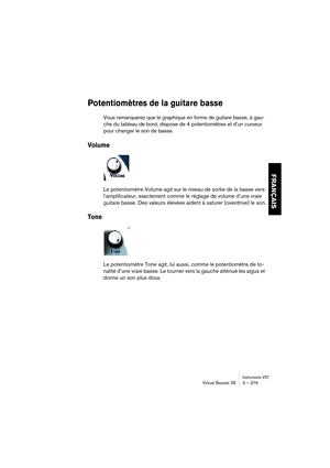 Page 379Instruments VSTVirtual Bassist SE 3 – 379
FRANÇAIS
Potentiomètres de la guitare basse
Vous remarquerez que le graphique en forme de guitare basse, à gau-
che du tableau de bord, dispose de 4 potentiomètres et d’un curseur 
pour changer le son de basse.
Volume
Le potentiomètre Volume agit sur le niveau de sortie de la basse vers 
l’amplificateur, exactement comme le réglage de volume d’une vraie 
guitare basse. Des valeurs élevées aident à saturer (overdrive) le son.
Tone
Le potentiomètre Tone agit, lui...