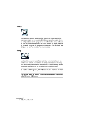 Page 380Instruments VST3 – 380 Virtual Bassist SE
Attack
Les bassistes peuvent aussi modifier leur son en jouant les cordes 
avec leurs doigts ou un médiator (pick). Jouer avec les doigts donne 
un son plus doux, tandis que jouer au médiator met en valeur l’attaque 
du son. Le potentiomètre Attack de Virtual Bassist SE règle l’intensité 
de l’attaque, et permet de passer progressivement d’un son joué “aux 
doigts” à un son “au médiator” ou intermédiaire.
Damp
Les bassistes peuvent aussi faire varier leur son en...