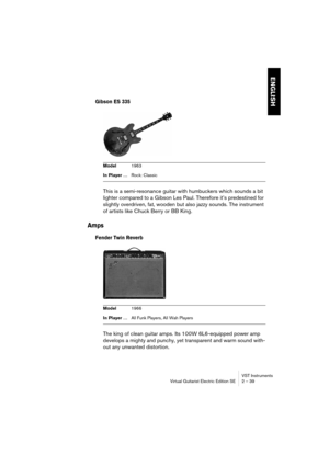 Page 39ENGLISH
VST Instruments
Virtual Guitarist Electric Edition SE 2 – 39
Gibson ES 335
This is a semi-resonance guitar with humbuckers which sounds a bit 
lighter compared to a Gibson Les Paul. Therefore it’s predestined for 
slightly overdriven, fat, wooden but also jazzy sounds. The instrument 
of artists like Chuck Berry or BB King.
Amps
Fender Twin Reverb
The king of clean guitar amps. Its 100W 6L6-equipped power amp 
develops a mighty and punchy, yet transparent and warm sound with-
out any unwanted...