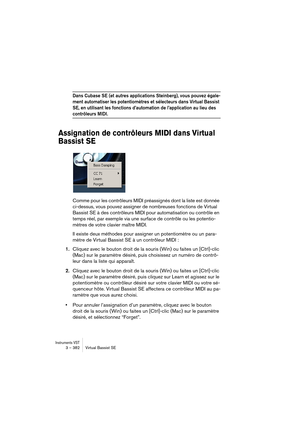 Page 382Instruments VST3 – 382 Virtual Bassist SE
Dans Cubase SE (et autres applications Steinberg), vous pouvez égale-
ment automatiser les potentiomètres et sélecteurs dans Virtual Bassist 
SE, en utilisant les fonctions d’automation de l’application au lieu des 
contrôleurs MIDI.
Assignation de contrôleurs MIDI dans Virtual 
Bassist SE
Comme pour les contrôleurs MIDI préassignés dont la liste est donnée 
ci-dessus, vous pouvez assigner de nombreuses fonctions de Virtual 
Bassist SE à des contrôleurs MIDI pour...