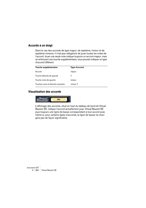 Page 384Instruments VST3 – 384 Virtual Bassist SE
Accords à un doigt
Dans le cas des accords de type majeur, de septième, mineur et de 
septième mineure, il n’est pas obligatoire de jouer toutes les notes de 
l’accord. Jouer une seule note indique toujours un accord majeur, mais 
en enfonçant une touche supplémentaire, vous pouvez indiquer un type 
d’accord différent.
Visualisation des accords
L’affichage des accords, situé en haut du tableau de bord de Virtual 
Bassist SE, indique l’accord actuellement joué....