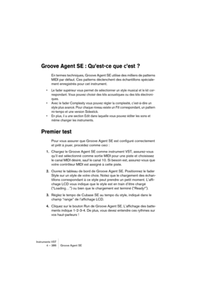 Page 386Instruments VST
4 – 386 Groove Agent SE
Groove Agent SE : Qu’est-ce que c’est ?
En termes techniques, Groove Agent SE utilise des milliers de patterns 
MIDI par défaut. Ces patterns déclenchent des échantillons spéciale-
ment enregistrés pour cet instrument.
•Le fader supérieur vous permet de sélectionner un style musical et le kit cor-
respondant. Vous pouvez choisir des kits acoustiques ou des kits électroni-
ques. 
•Avec le fader Complexity vous pouvez régler la complexité, c’est-à-dire un 
style plus...