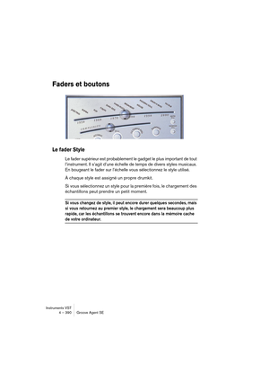 Page 390Instruments VST
4 – 390 Groove Agent SE
Faders et boutons
Le fader Style
Le fader supérieur est probablement le gadget le plus important de tout 
l’instrument. Il s’agit d’une échelle de temps de divers styles musicaux. 
En bougeant le fader sur l’échelle vous sélectionnez le style utilisé.
À chaque style est assigné un propre drumkit.
Si vous sélectionnez un style pour la première fois, le chargement des 
échantillons peut prendre un petit moment.
Si vous changez de style, il peut encore durer quelques...